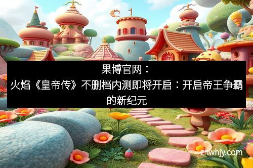 果博官网：火焰《皇帝传》不删档内测即将开启：开启帝王争霸的新纪元